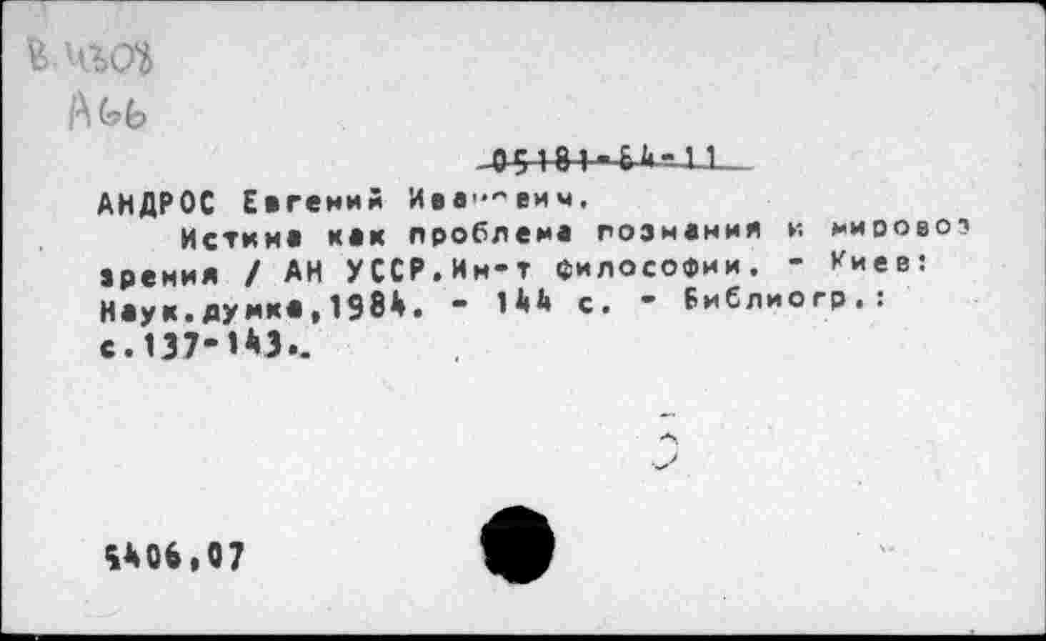 ﻿КЧШ
1.-
АНДРОС Евгений Ие»'"'еим,
Истин» к»к проблем» пози«мия и мирово? зрения / АН УССР.Им-т философии. - Киев: Н»ук.думя»,1984. - с. - Библиогр.: с. 137-1*3..
%*0*»07